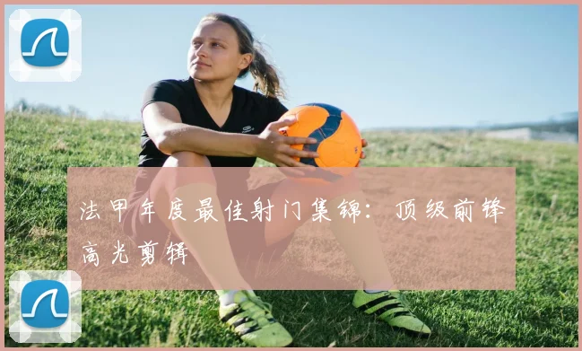 法甲年度最佳射门集锦：顶级前锋高光剪辑