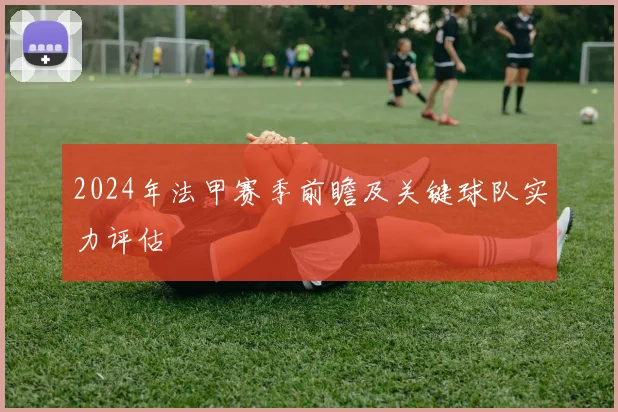2024年法甲赛季前瞻及关键球队实力评估