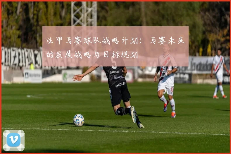 法甲马赛球队战略计划：马赛未来的发展战略与目标规划