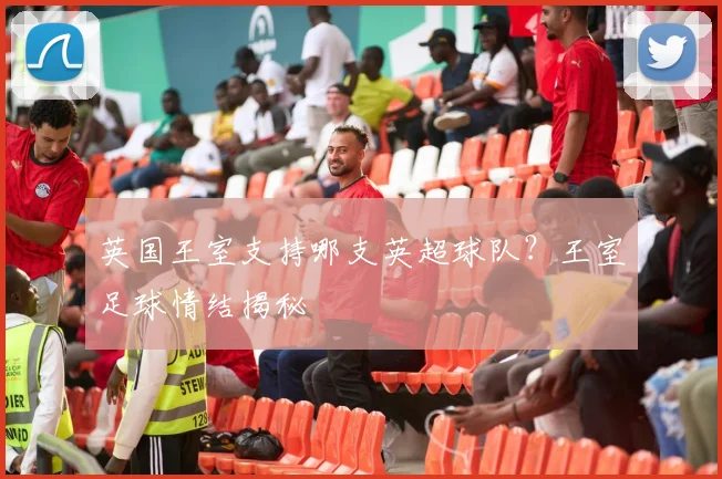 英国王室支持哪支英超球队？王室足球情结揭秘